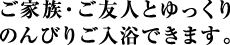 ご家族・ご友人とゆっくり
のんびりご入浴できます。